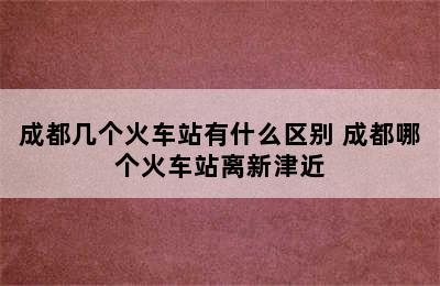 成都几个火车站有什么区别 成都哪个火车站离新津近